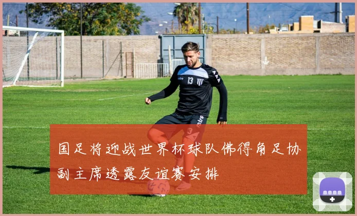 国足将迎战世界杯球队佛得角足协副主席透露友谊赛安排