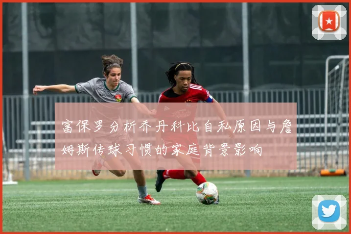 富保罗分析乔丹科比自私原因与詹姆斯传球习惯的家庭背景影响
