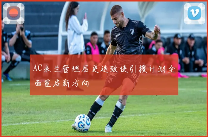 AC米兰管理层更迭致使引援计划全面重启新方向