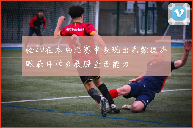 恰20在本场比赛中表现出色数据亮眼获评76分展现全面能力