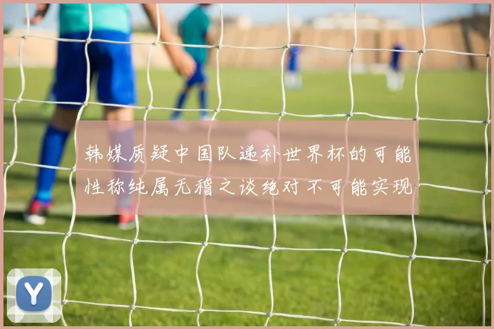 韩媒质疑中国队递补世界杯的可能性称纯属无稽之谈绝对不可能实现