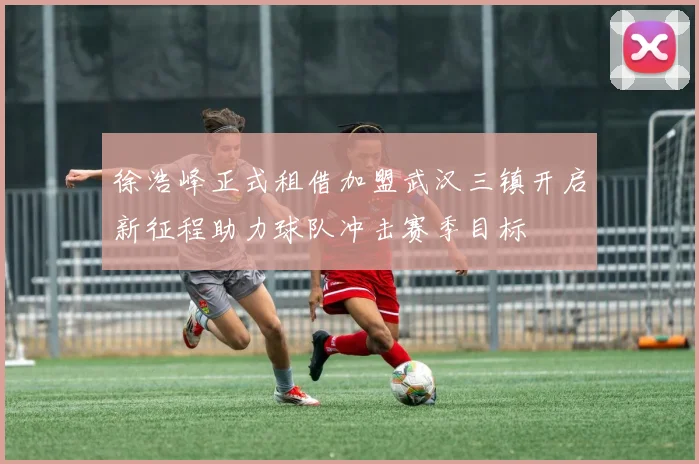徐浩峰正式租借加盟武汉三镇开启新征程助力球队冲击赛季目标
