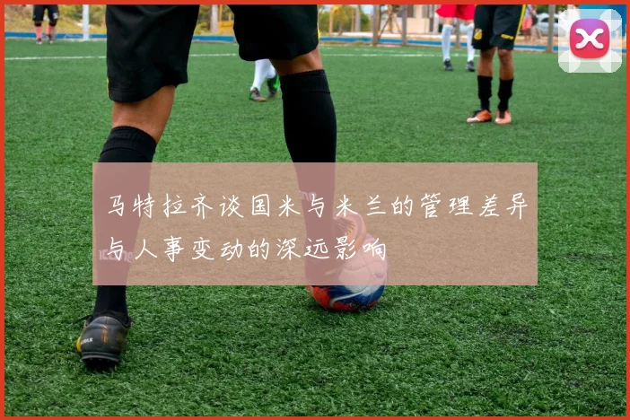 马特拉齐谈国米与米兰的管理差异与人事变动的深远影响