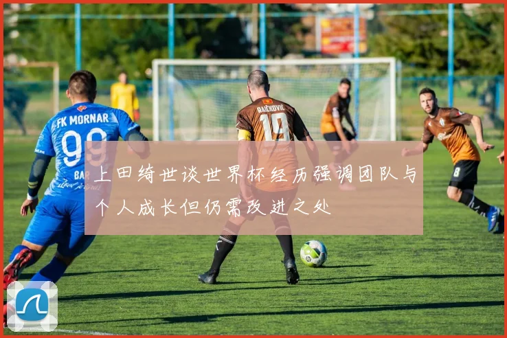 上田绮世谈世界杯经历强调团队与个人成长但仍需改进之处