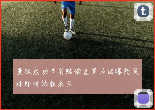 曼联成功节省赔偿金罗马诺曝阿莫林即将执教米兰
