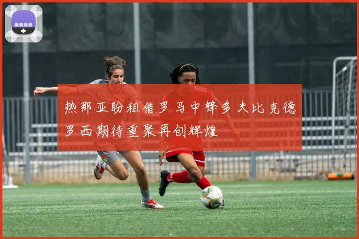 热那亚盼租借罗马中锋多夫比克德罗西期待重聚再创辉煌