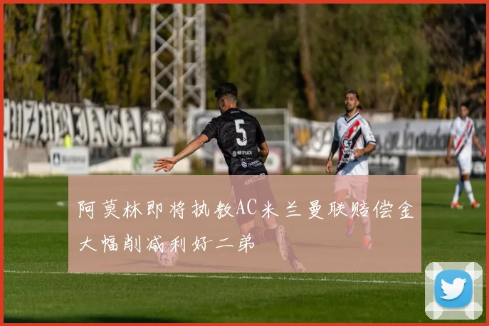 阿莫林即将执教AC米兰曼联赔偿金大幅削减利好二弟