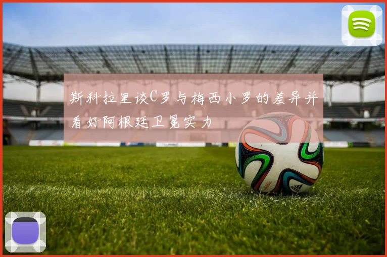 斯科拉里谈C罗与梅西小罗的差异并看好阿根廷卫冕实力