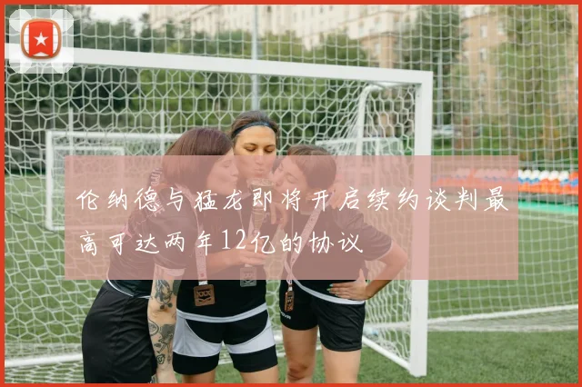 伦纳德与猛龙即将开启续约谈判最高可达两年12亿的协议