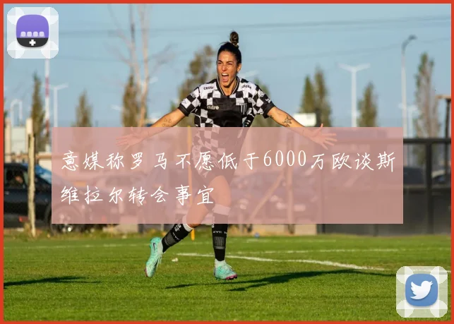 意媒称罗马不愿低于6000万欧谈斯维拉尔转会事宜