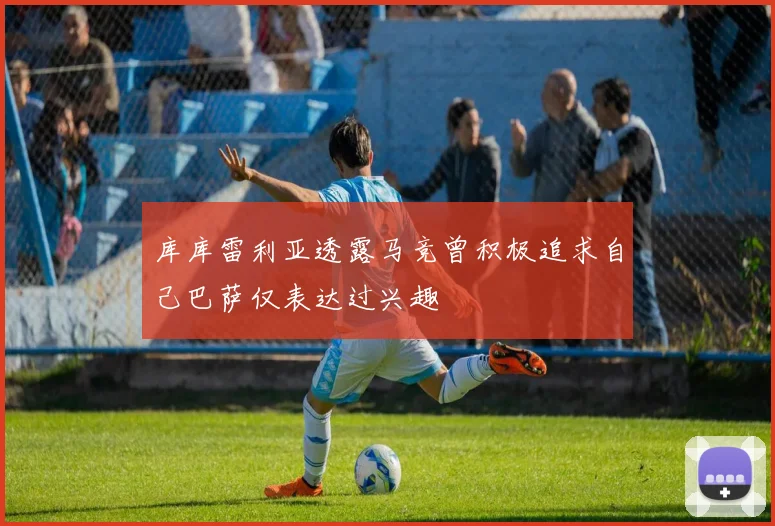 库库雷利亚透露马竞曾积极追求自己巴萨仅表达过兴趣