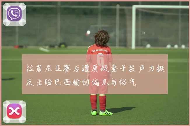 拉菲尼亚赛后遭质疑妻子发声力挺反击盼巴西输的偏见与俗气