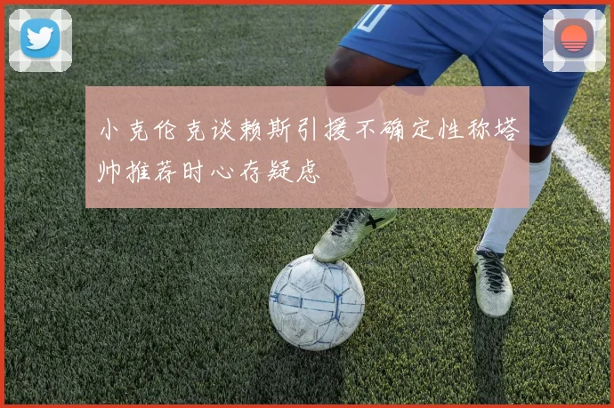 小克伦克谈赖斯引援不确定性称塔帅推荐时心存疑虑