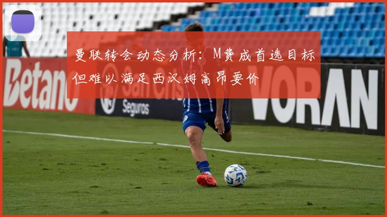 曼联转会动态分析：M费成首选目标但难以满足西汉姆高昂要价