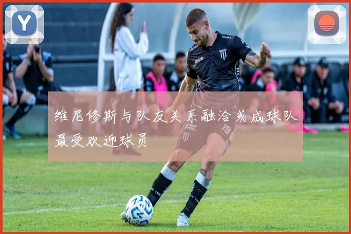 维尼修斯与队友关系融洽或成球队最受欢迎球员