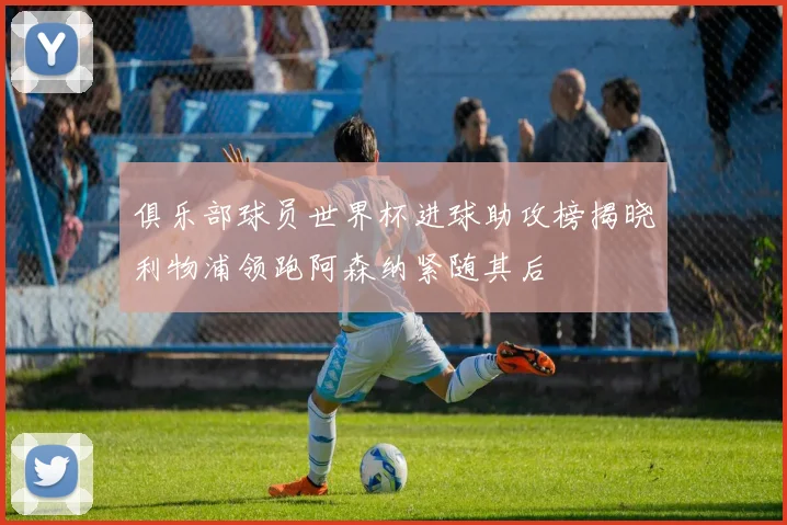 俱乐部球员世界杯进球助攻榜揭晓利物浦领跑阿森纳紧随其后