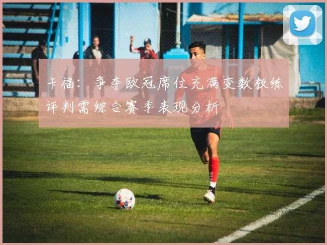 卡福：争夺欧冠席位充满变数教练评判需综合赛季表现分析