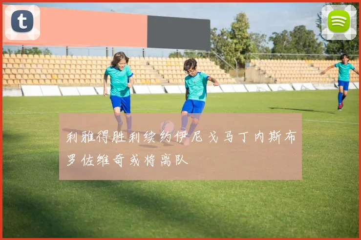 利雅得胜利续约伊尼戈马丁内斯布罗佐维奇或将离队