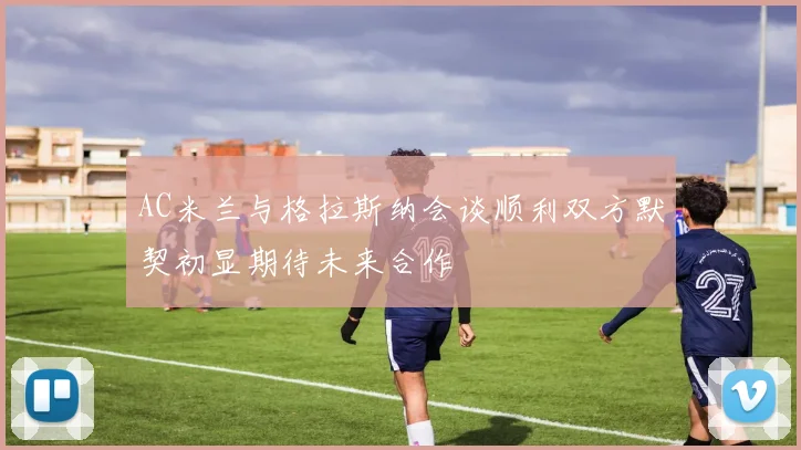 AC米兰与格拉斯纳会谈顺利双方默契初显期待未来合作