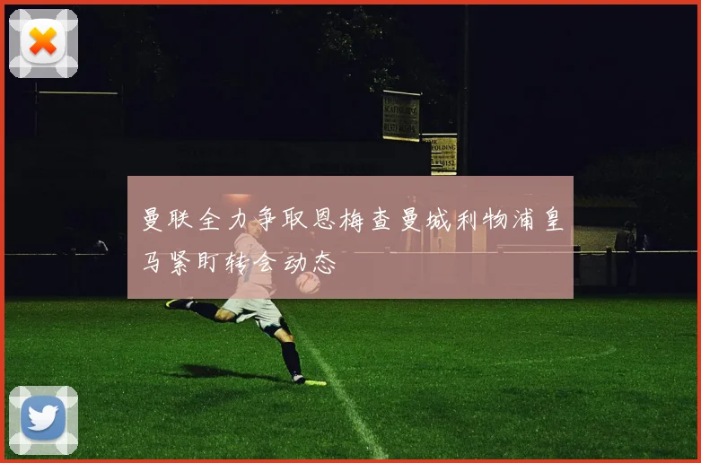 曼联全力争取恩梅查曼城利物浦皇马紧盯转会动态