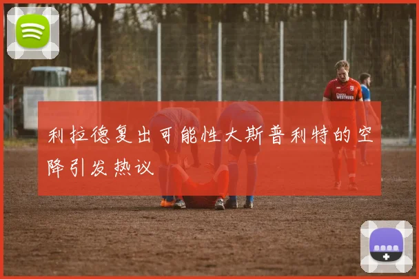 利拉德复出可能性大斯普利特的空降引发热议