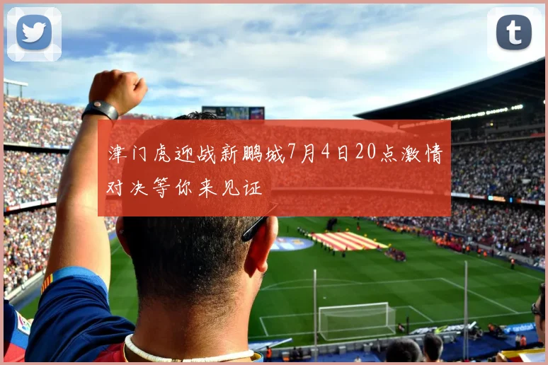 津门虎迎战新鹏城7月4日20点激情对决等你来见证