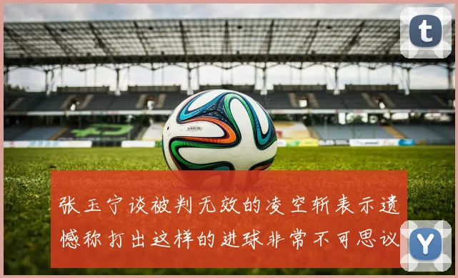 张玉宁谈被判无效的凌空斩表示遗憾称打出这样的进球非常不可思议