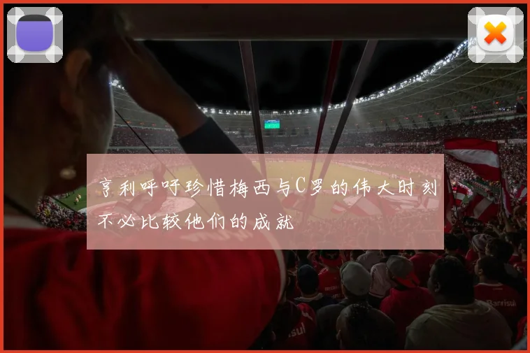 亨利呼吁珍惜梅西与C罗的伟大时刻不必比较他们的成就