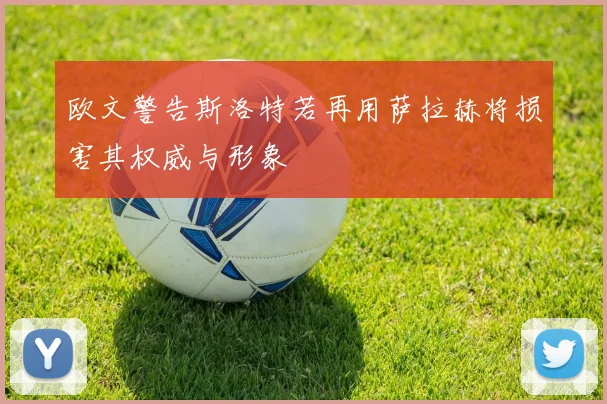 欧文警告斯洛特若再用萨拉赫将损害其权威与形象