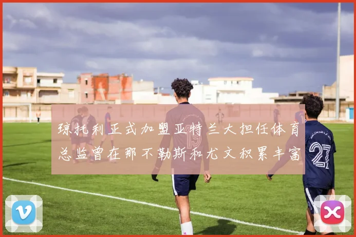 琼托利正式加盟亚特兰大担任体育总监曾在那不勒斯和尤文积累丰富经验